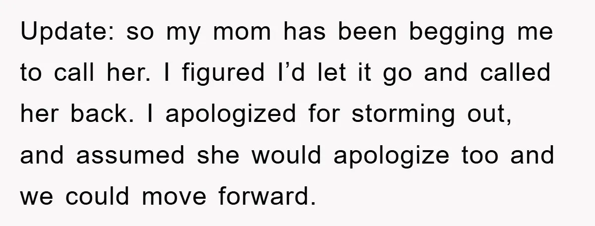 Update: so my mom has been begging me to call her. I figured I’d let it go and called her back. I apologized for storming out, and assumed she would...