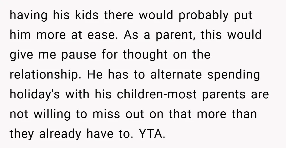 having his kids there would probably put him more at ease. As a parent, this would give me pause for thought on the relationship. He has to alternate spending holiday's...