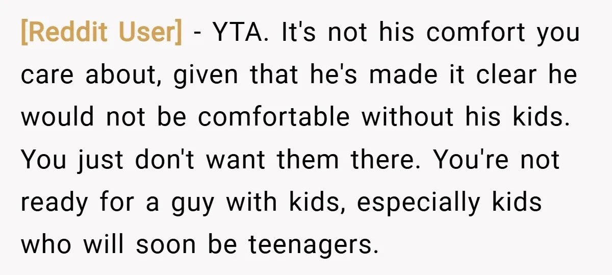[Reddit User] − YTA. It's not his comfort you care about, given that he's made it clear he would not be comfortable without his kids. You just don't want them...