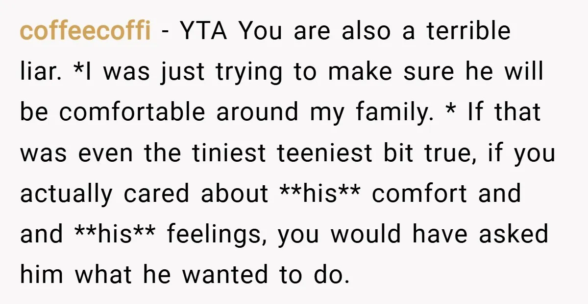 coffeecoffi − YTA You are also a terrible liar. *I was just trying to make sure he will be comfortable around my family. * If that was even the tiniest...