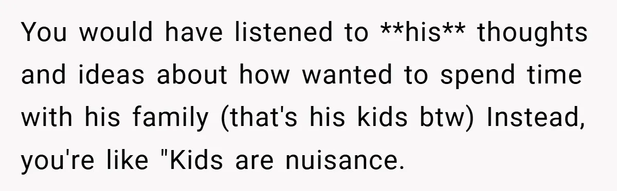 You would have listened to **his** thoughts and ideas about how wanted to spend time with his family (that's his kids btw) Instead, you're like "Kids are nuisance.