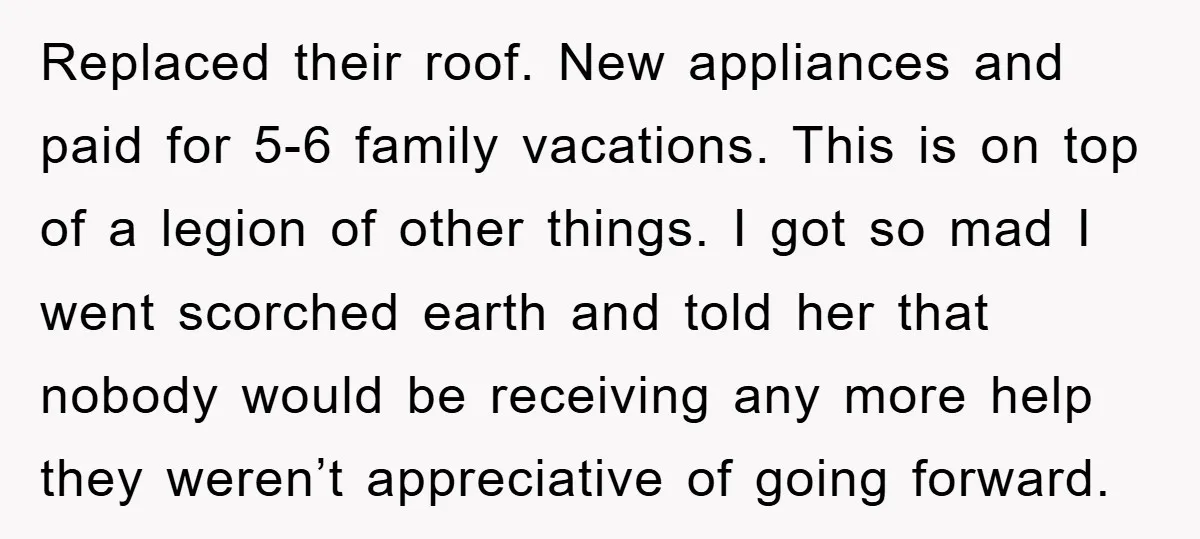 Replaced their roof. New appliances and paid for 5-6 family vacations. This is on top of a legion of other things. I got so mad I went scorched earth and...