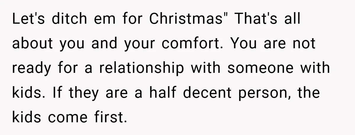 Let's ditch em for Christmas" That's all about you and your comfort. You are not ready for a relationship with someone with kids. If they are a half decent person,...