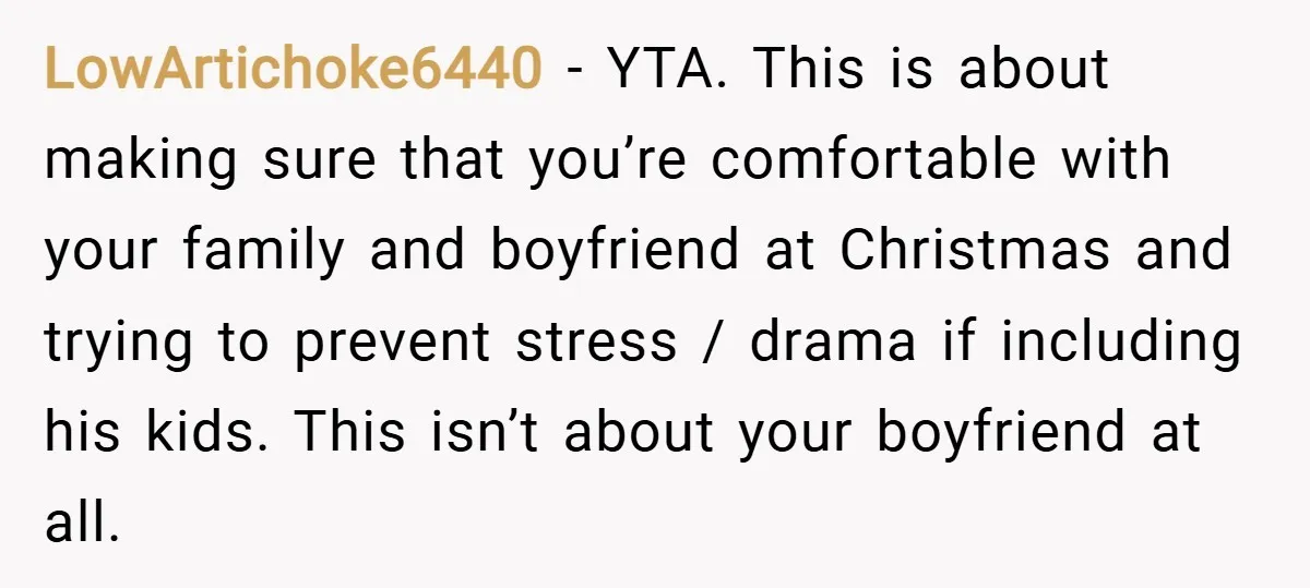 LowArtichoke6440 − YTA. This is about making sure that you’re comfortable with your family and boyfriend at Christmas and trying to prevent stress / drama if including his kids. This...