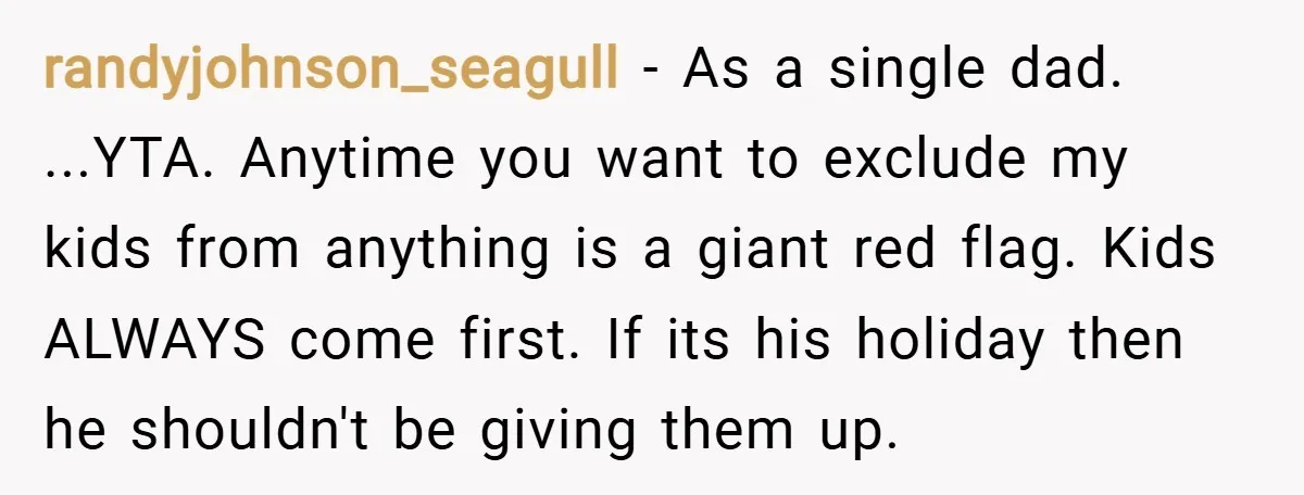 randyjohnson_seagull − As a single dad. ...YTA. Anytime you want to exclude my kids from anything is a giant red flag. Kids ALWAYS come first. If its his holiday then...