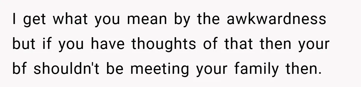 I get what you mean by the awkwardness but if you have thoughts of that then your bf shouldn't be meeting your family then.