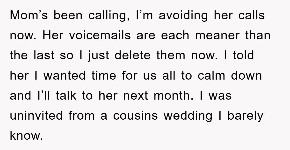 Mom’s been calling, I’m avoiding her calls now. Her voicemails are each meaner than the last so I just delete them now. I told her I wanted time for us...