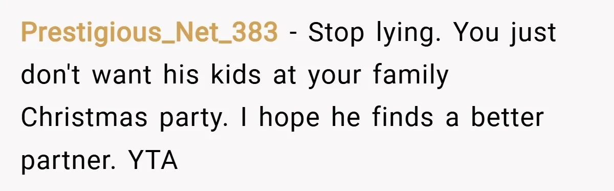 Prestigious_Net_383 − Stop lying. You just don't want his kids at your family Christmas party. I hope he finds a better partner. YTA