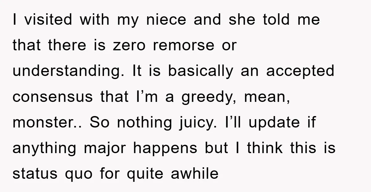 I visited with my niece and she told me that there is zero remorse or understanding. It is basically an accepted consensus that I’m a greedy, mean, monster.. So nothing...