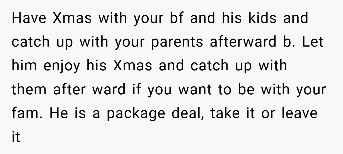 Have Xmas with your bf and his kids and catch up with your parents afterward b. Let him enjoy his Xmas and catch up with them after ward if you...