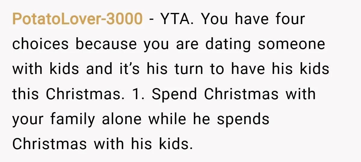PotatoLover-3000 − YTA. You have four choices because you are dating someone with kids and it’s his turn to have his kids this Christmas. 1. Spend Christmas with your family...