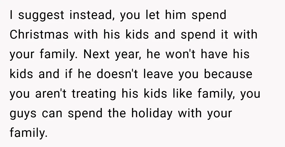 I suggest instead, you let him spend Christmas with his kids and spend it with your family. Next year, he won't have his kids and if he doesn't leave you...