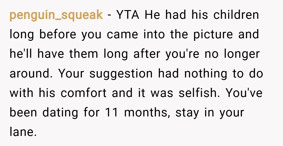 penguin_squeak − YTA He had his children long before you came into the picture and he'll have them long after you're no longer around. Your suggestion had nothing to do...