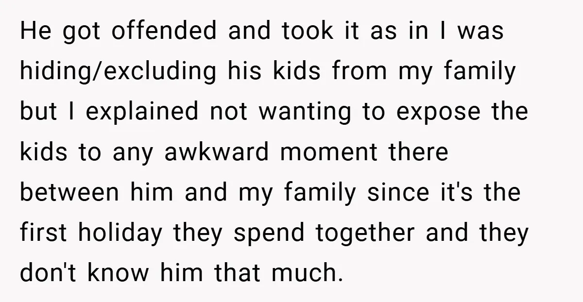 He got offended and took it as in I was hiding/excluding his kids from my family but I explained not wanting to expose the kids to any awkward moment there...