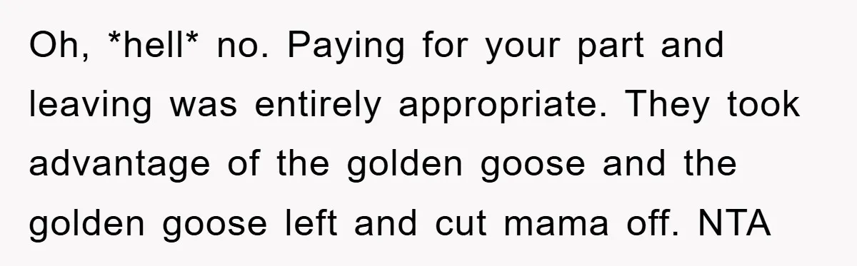 Oh, *hell* no. Paying for your part and leaving was entirely appropriate. They took advantage of the golden goose and the golden goose left and cut mama off. NTA