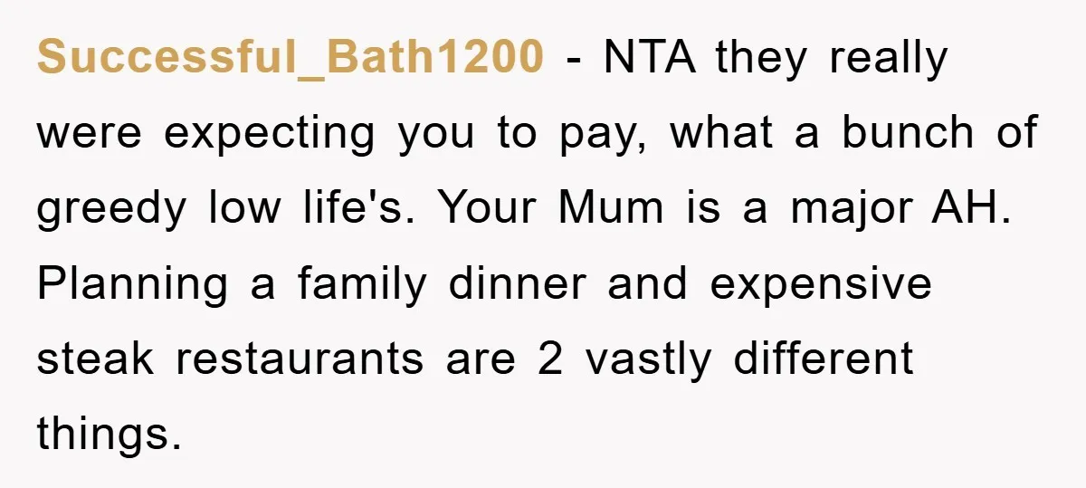 Successful_Bath1200 − NTA they really were expecting you to pay, what a bunch of greedy low life's. Your Mum is a major AH. Planning a family dinner and expensive steak...