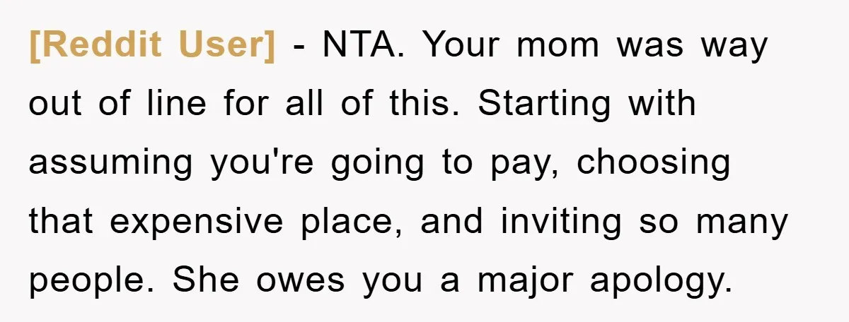 [Reddit User] − NTA. Your mom was way out of line for all of this. Starting with assuming you're going to pay, choosing that expensive place, and inviting so many...