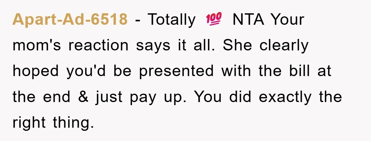 Apart-Ad-6518 − Totally 💯 NTA Your mom's reaction says it all. She clearly hoped you'd be presented with the bill at the end & just pay up. You did exactly...