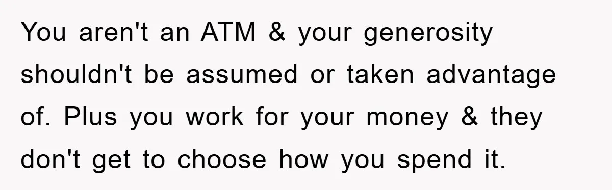 You aren't an ATM & your generosity shouldn't be assumed or taken advantage of. Plus you work for your money & they don't get to choose how you spend it.