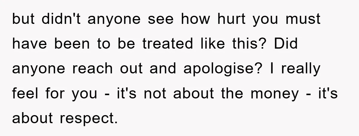 but didn't anyone see how hurt you must have been to be treated like this? Did anyone reach out and apologise? I really feel for you - it's not about...