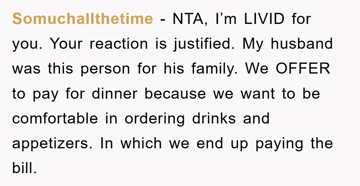 Somuchallthetime − NTA, I’m LIVID for you. Your reaction is justified. My husband was this person for his family. We OFFER to pay for dinner because we want to be...