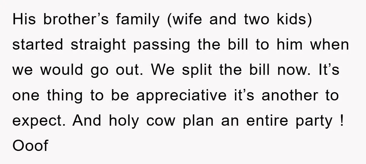 His brother’s family (wife and two kids) started straight passing the bill to him when we would go out. We split the bill now. It’s one thing to be appreciative...