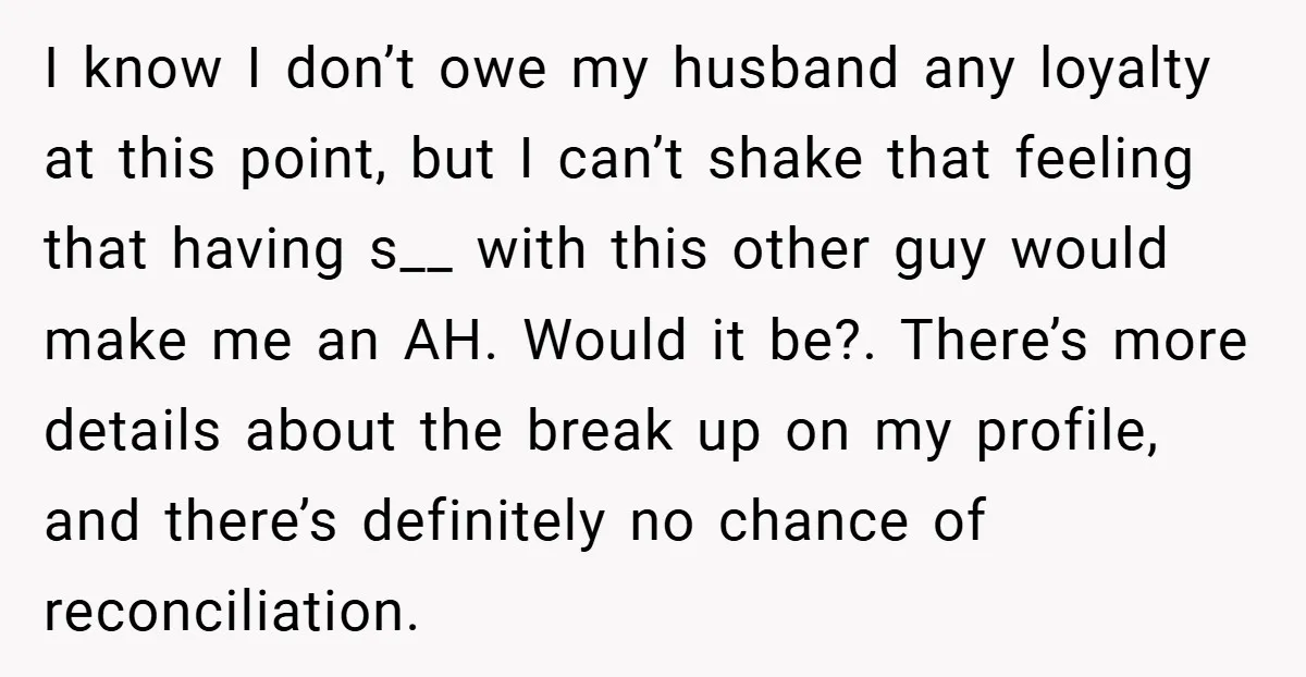 I know I don’t owe my husband any loyalty at this point, but I can’t shake that feeling that having s__ with this other guy would make me an AH....