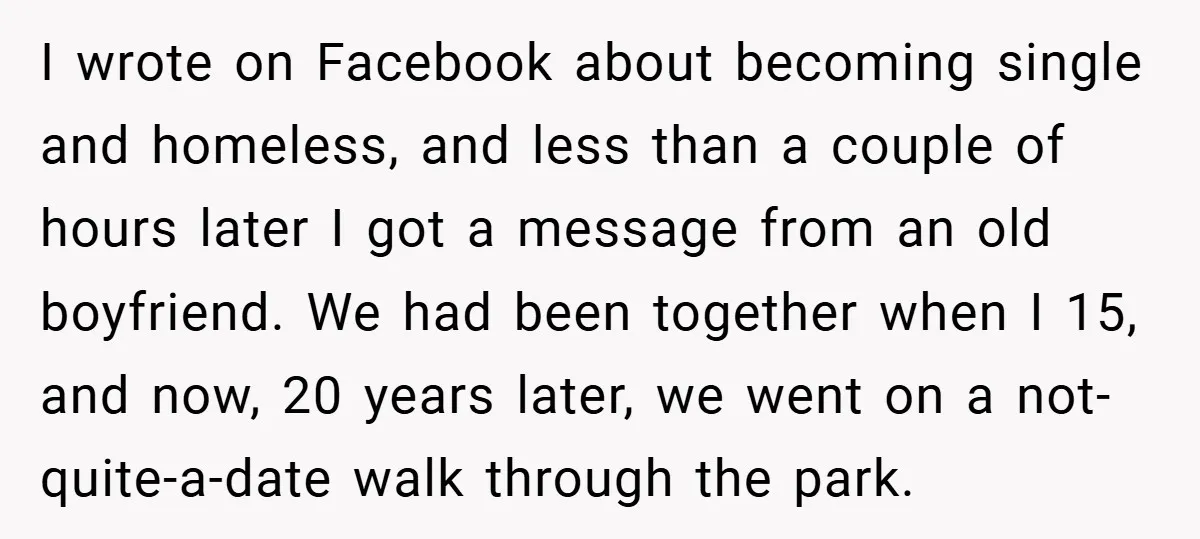 I wrote on Facebook about becoming single and homeless, and less than a couple of hours later I got a message from an old boyfriend. We had been together when...