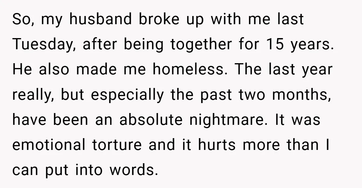 So, my husband broke up with me last Tuesday, after being together for 15 years. He also made me homeless. The last year really, but especially the past two months,...