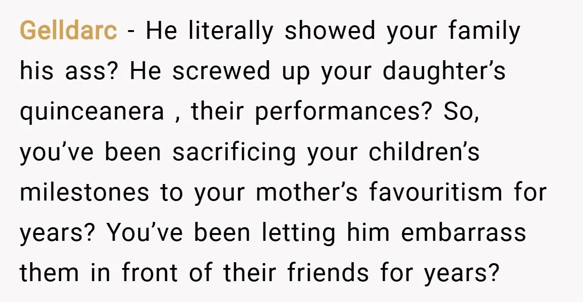 Gelldarc − He literally showed your family his ass? He screwed up your daughter’s quinceanera , their performances? So, you’ve been sacrificing your children’s milestones to your mother’s favouritism for...