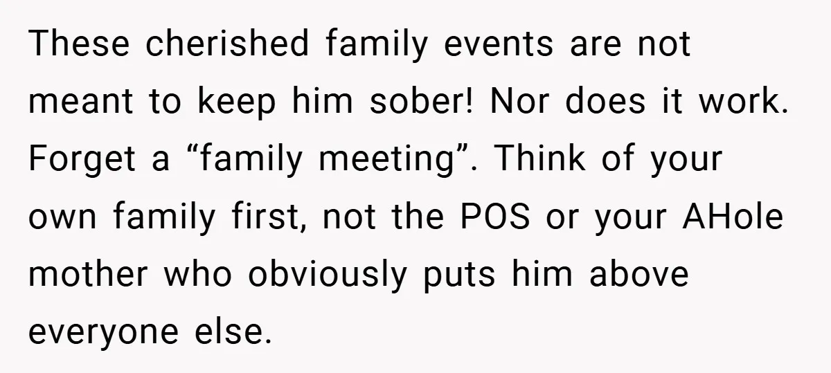 These cherished family events are not meant to keep him sober! Nor does it work. Forget a “family meeting”. Think of your own family first, not the POS or your...