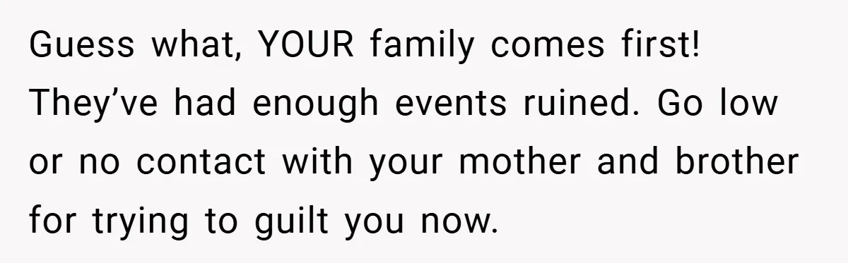 Guess what, YOUR family comes first! They’ve had enough events ruined. Go low or no contact with your mother and brother for trying to guilt you now.