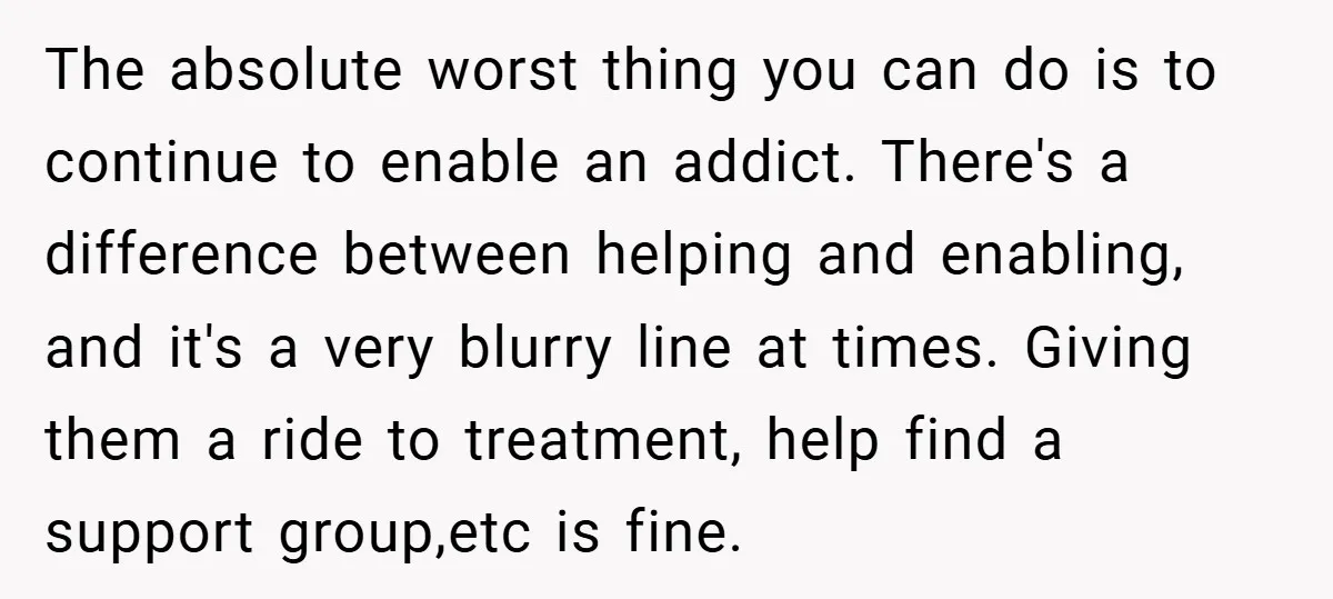 The absolute worst thing you can do is to continue to enable an addict. There's a difference between helping and enabling, and it's a very blurry line at times. Giving...