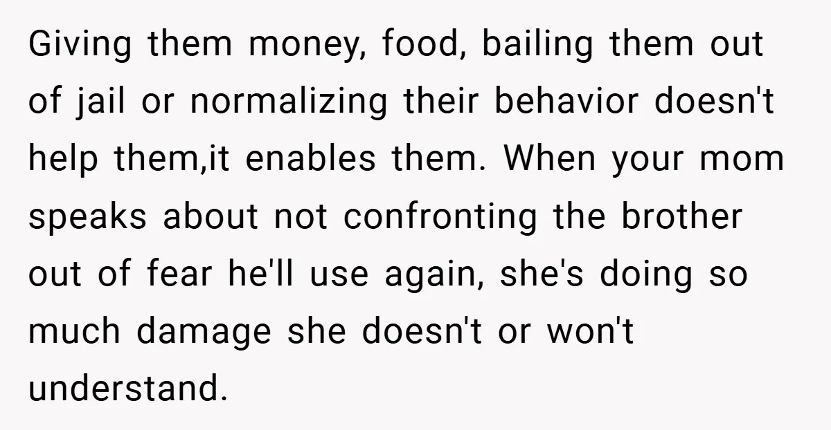 Giving them money, food, bailing them out of jail or normalizing their behavior doesn't help them,it enables them. When your mom speaks about not confronting the brother out of fear...