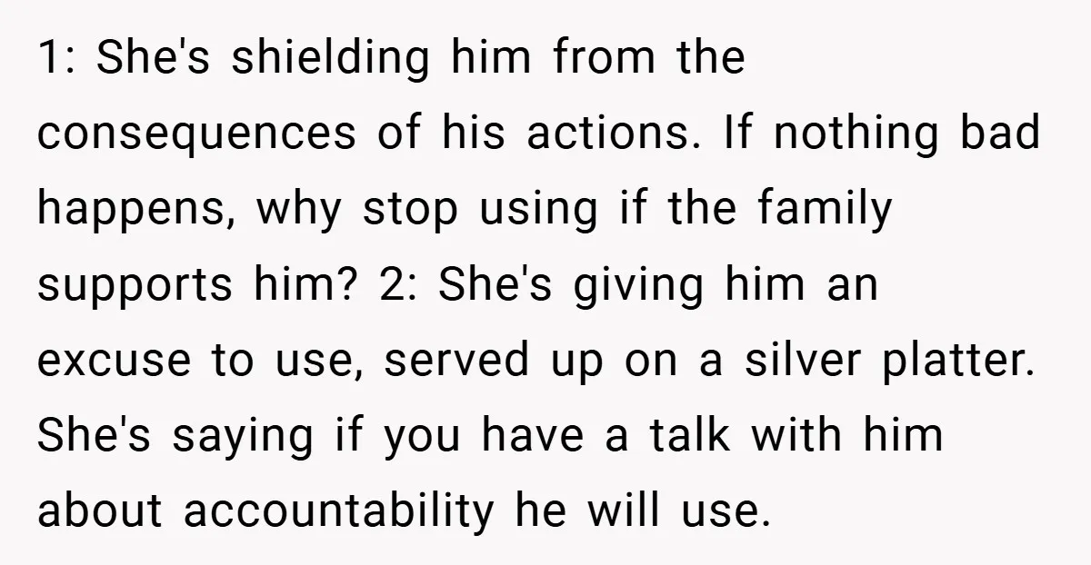 1: She's shielding him from the consequences of his actions. If nothing bad happens, why stop using if the family supports him? 2: She's giving him an excuse to use,...