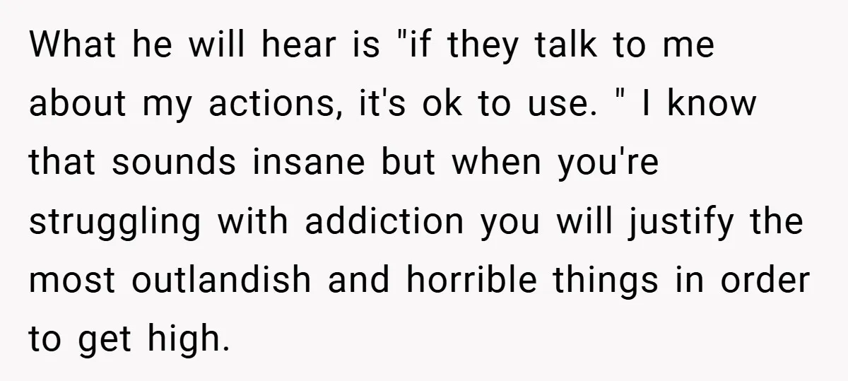 What he will hear is "if they talk to me about my actions, it's ok to use. " I know that sounds insane but when you're struggling with addiction you...