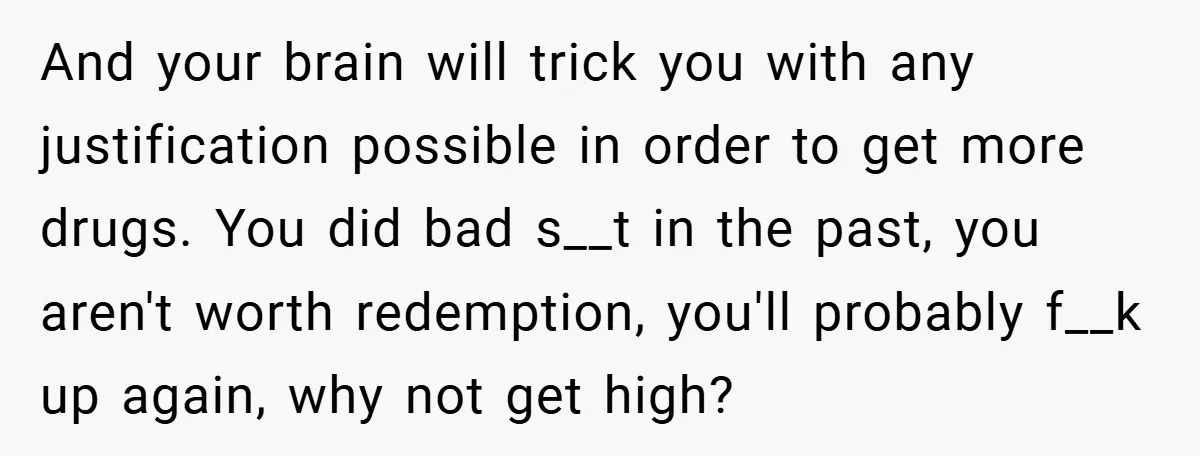 And your brain will trick you with any justification possible in order to get more drugs. You did bad s__t in the past, you aren't worth redemption, you'll probably f__k...