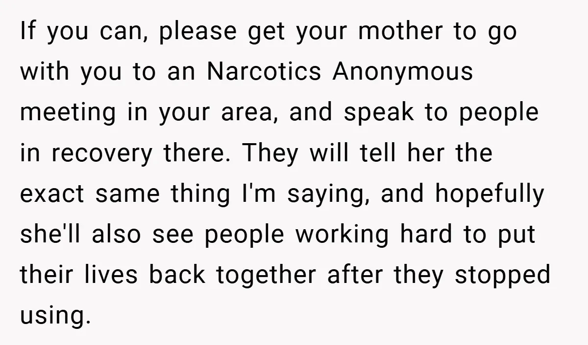 If you can, please get your mother to go with you to an Narcotics Anonymous meeting in your area, and speak to people in recovery there. They will tell her...