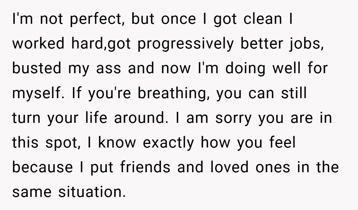 I'm not perfect, but once I got clean I worked hard,got progressively better jobs, busted my ass and now I'm doing well for myself. If you're breathing, you can still...
