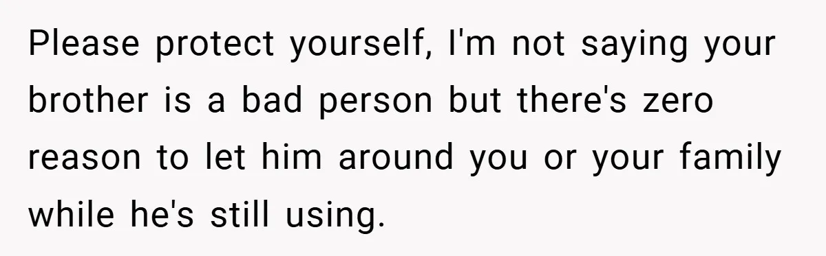 Please protect yourself, I'm not saying your brother is a bad person but there's zero reason to let him around you or your family while he's still using.