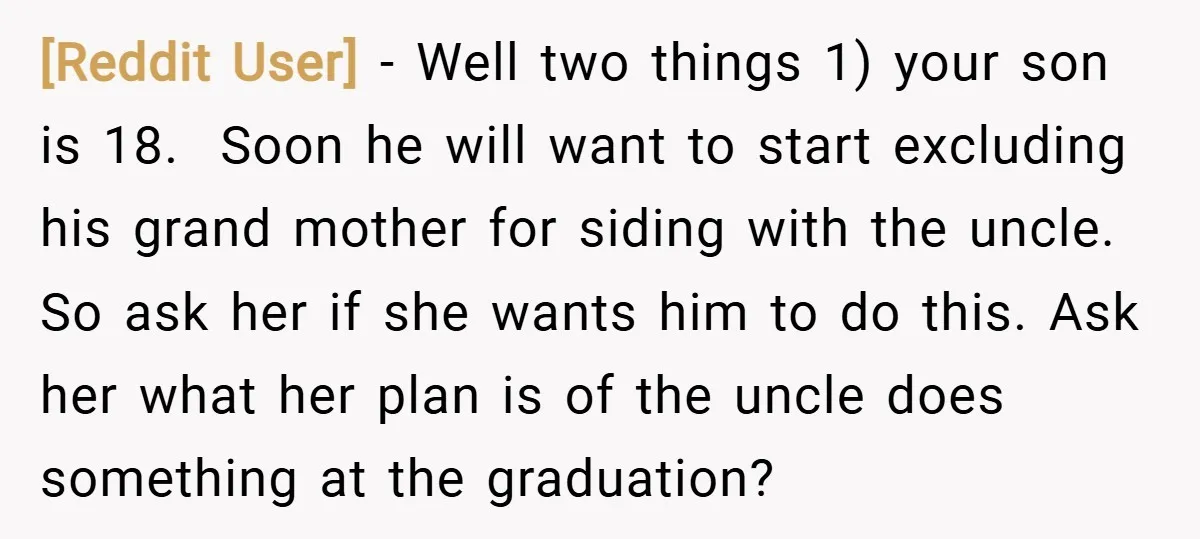 [Reddit User] − Well two things 1) your son is 18. Soon he will want to start excluding his grand mother for siding with the uncle. So ask her if...