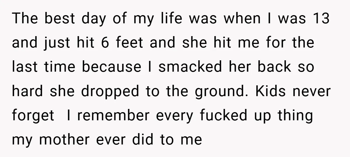 The best day of my life was when I was 13 and just hit 6 feet and she hit me for the last time because I smacked her back so...