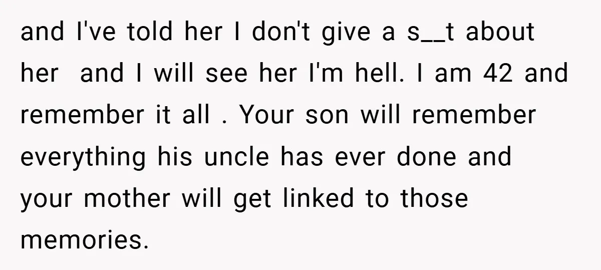 and I've told her I don't give a s__t about her and I will see her I'm hell. I am 42 and remember it all . Your son will remember...
