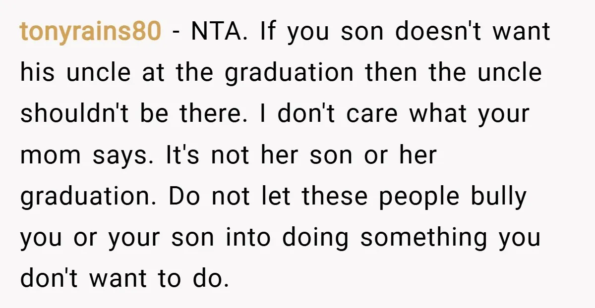 tonyrains80 − NTA. If you son doesn't want his uncle at the graduation then the uncle shouldn't be there. I don't care what your mom says. It's not her son...