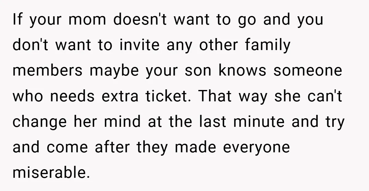 If your mom doesn't want to go and you don't want to invite any other family members maybe your son knows someone who needs extra ticket. That way she can't...