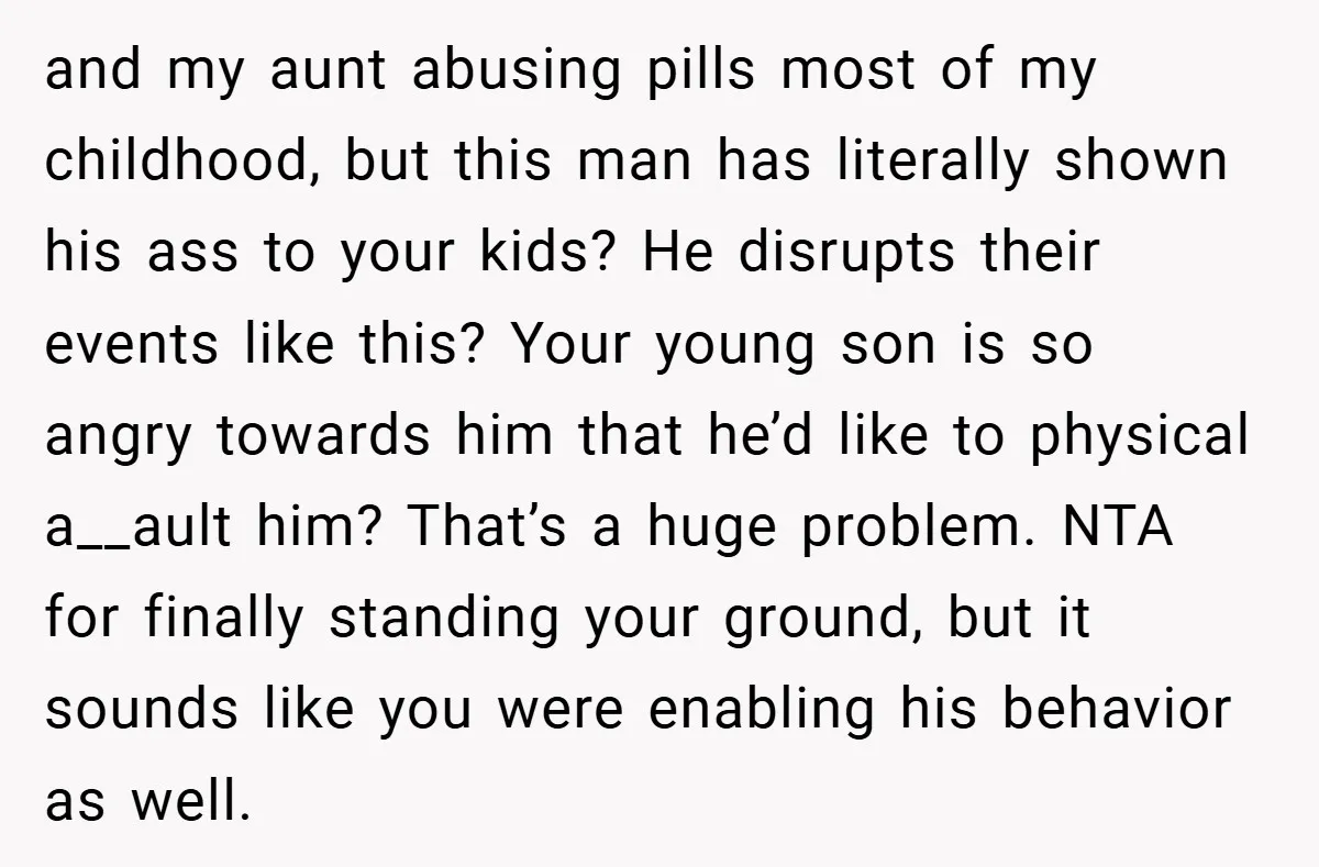 and my aunt abusing pills most of my childhood, but this man has literally shown his ass to your kids? He disrupts their events like this? Your young son is...