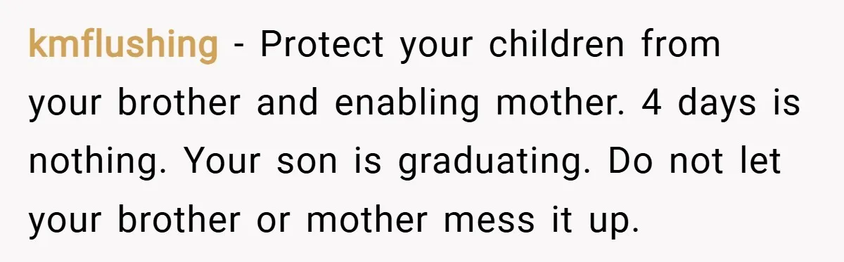 kmflushing − Protect your children from your brother and enabling mother. 4 days is nothing. Your son is graduating. Do not let your brother or mother mess it up.