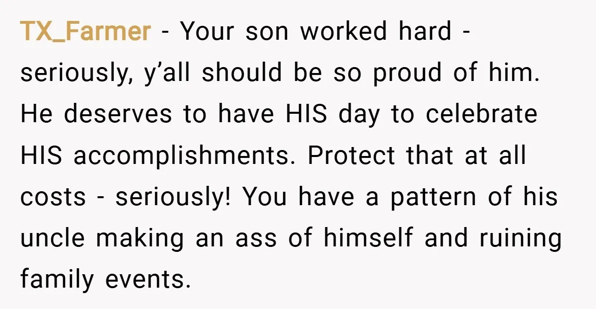 TX_Farmer − Your son worked hard - seriously, y’all should be so proud of him. He deserves to have HIS day to celebrate HIS accomplishments. Protect that at all costs...