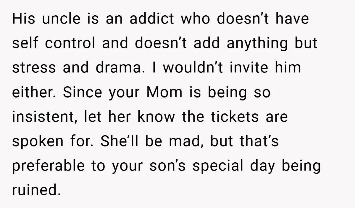 His uncle is an addict who doesn’t have self control and doesn’t add anything but stress and drama. I wouldn’t invite him either. Since your Mom is being so insistent,...
