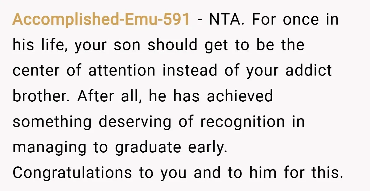 Accomplished-Emu-591 − NTA. For once in his life, your son should get to be the center of attention instead of your addict brother. After all, he has achieved something deserving...